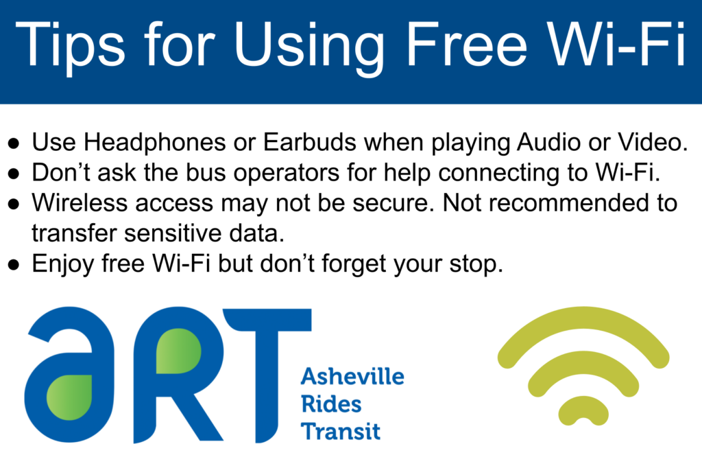 Tips for Using Free Wi-Fi: use headphones or earbuds when playing audio or video, don't ask the bus drivers for help connecting to Wi-Fi. Wireless access may not be secure. Not recommended to transfer sensitive data. Enjoy free Wi-Fi but don't forget your stop. Blue logo ART: Asheville Rides Transit next to light green WI-FI symbol.